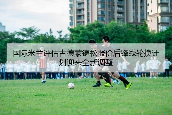 国际米兰评估古德蒙德松报价后锋线轮换计划迎来全新调整