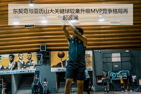 东契奇与亚历山大关键球较量升级MVP竞争格局再起波澜