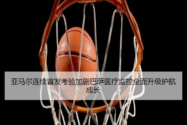 亚马尔连续首发考验加剧巴萨医疗监控全面升级护航成长